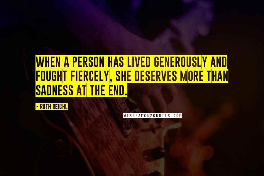 Ruth Reichl Quotes: When a person has lived generously and fought fiercely, she deserves more than sadness at the end.