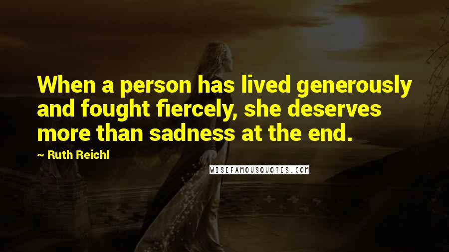 Ruth Reichl Quotes: When a person has lived generously and fought fiercely, she deserves more than sadness at the end.