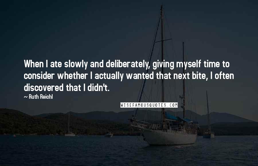 Ruth Reichl Quotes: When I ate slowly and deliberately, giving myself time to consider whether I actually wanted that next bite, I often discovered that I didn't.