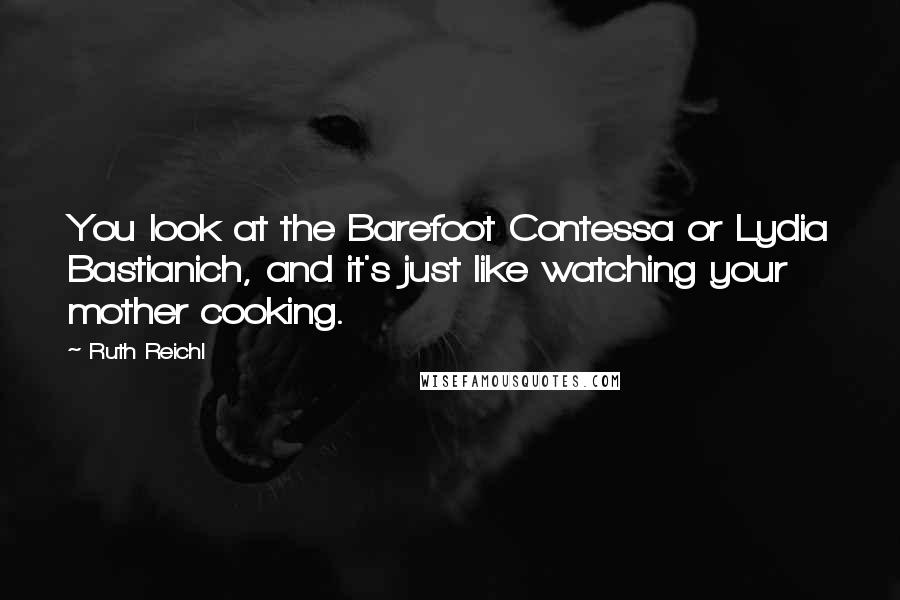 Ruth Reichl Quotes: You look at the Barefoot Contessa or Lydia Bastianich, and it's just like watching your mother cooking.