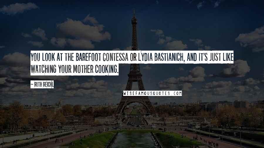 Ruth Reichl Quotes: You look at the Barefoot Contessa or Lydia Bastianich, and it's just like watching your mother cooking.