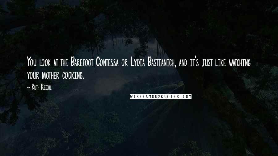 Ruth Reichl Quotes: You look at the Barefoot Contessa or Lydia Bastianich, and it's just like watching your mother cooking.