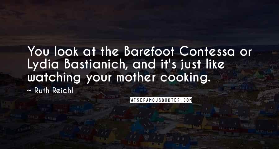 Ruth Reichl Quotes: You look at the Barefoot Contessa or Lydia Bastianich, and it's just like watching your mother cooking.