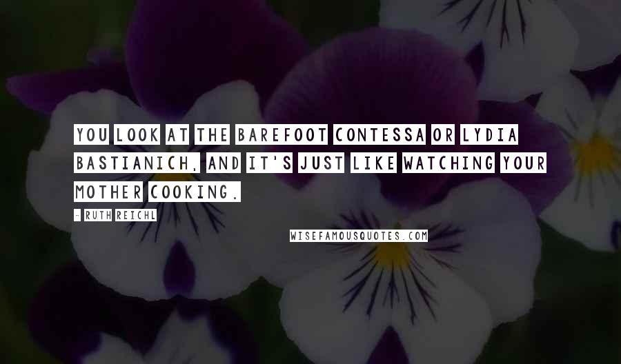 Ruth Reichl Quotes: You look at the Barefoot Contessa or Lydia Bastianich, and it's just like watching your mother cooking.