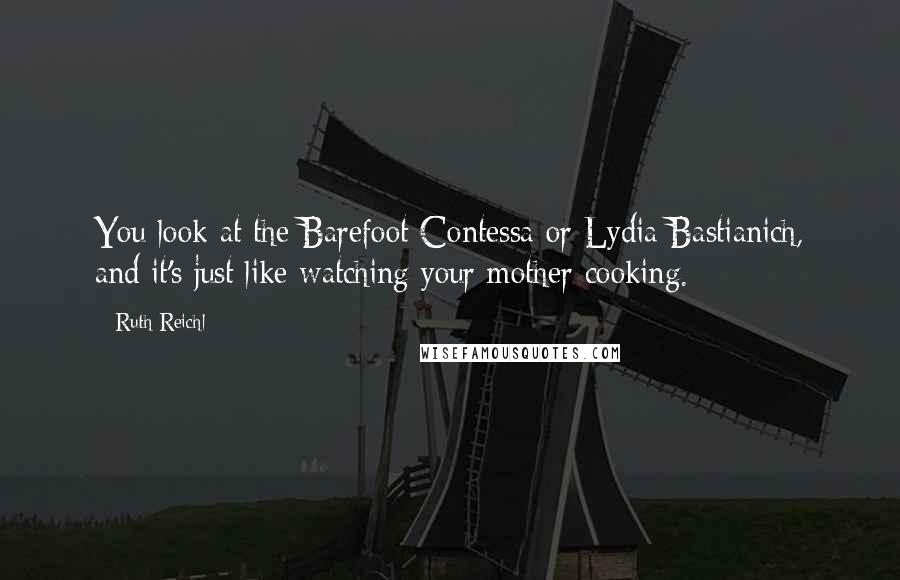 Ruth Reichl Quotes: You look at the Barefoot Contessa or Lydia Bastianich, and it's just like watching your mother cooking.