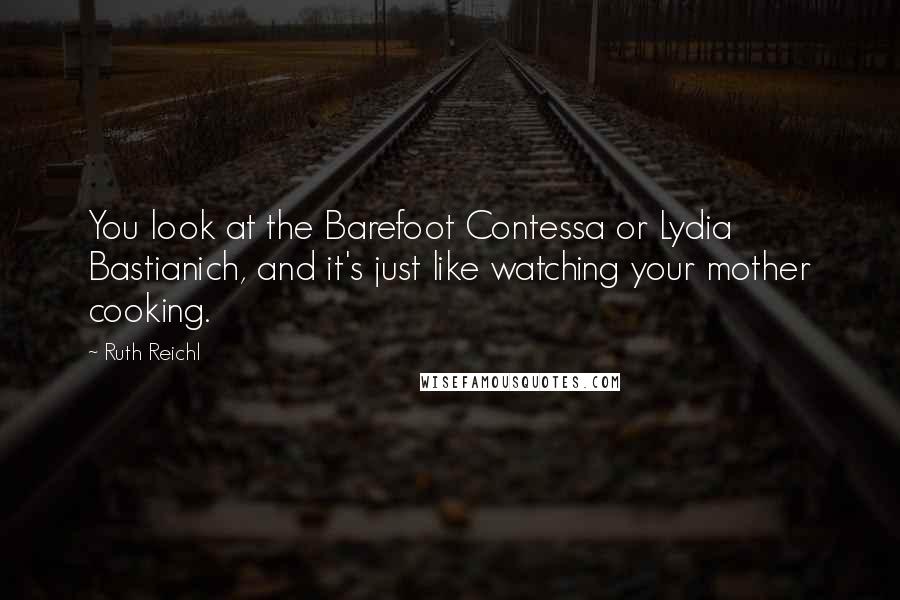 Ruth Reichl Quotes: You look at the Barefoot Contessa or Lydia Bastianich, and it's just like watching your mother cooking.