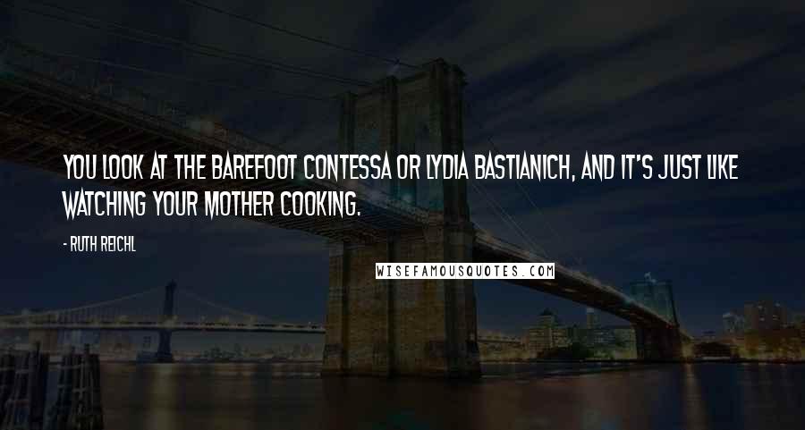 Ruth Reichl Quotes: You look at the Barefoot Contessa or Lydia Bastianich, and it's just like watching your mother cooking.