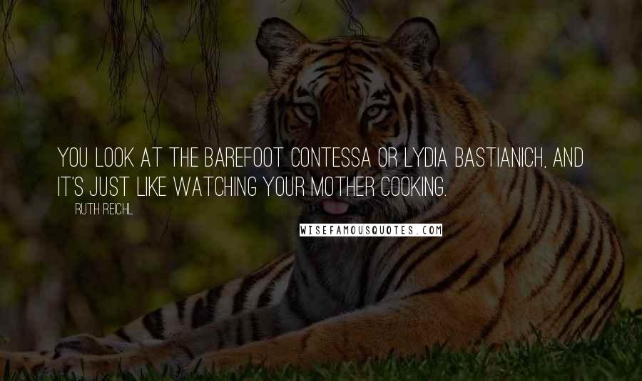 Ruth Reichl Quotes: You look at the Barefoot Contessa or Lydia Bastianich, and it's just like watching your mother cooking.