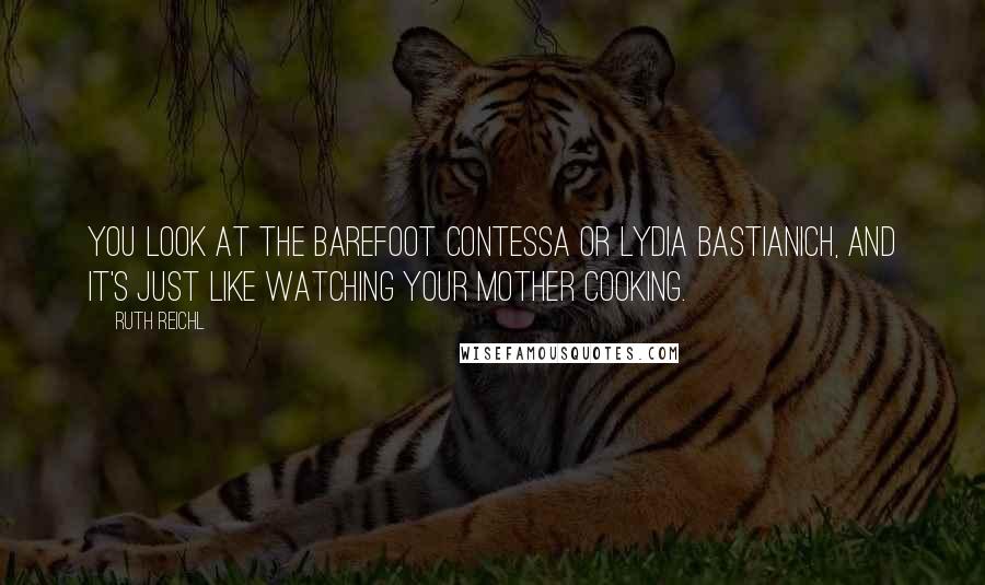 Ruth Reichl Quotes: You look at the Barefoot Contessa or Lydia Bastianich, and it's just like watching your mother cooking.