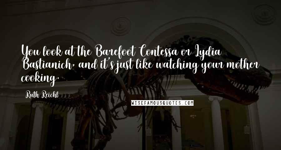 Ruth Reichl Quotes: You look at the Barefoot Contessa or Lydia Bastianich, and it's just like watching your mother cooking.