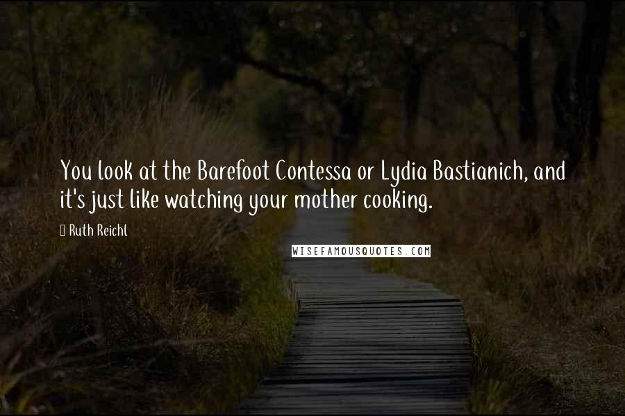 Ruth Reichl Quotes: You look at the Barefoot Contessa or Lydia Bastianich, and it's just like watching your mother cooking.