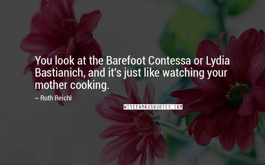 Ruth Reichl Quotes: You look at the Barefoot Contessa or Lydia Bastianich, and it's just like watching your mother cooking.