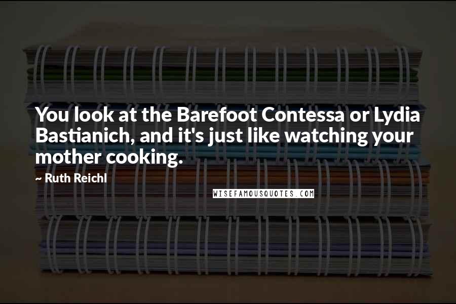 Ruth Reichl Quotes: You look at the Barefoot Contessa or Lydia Bastianich, and it's just like watching your mother cooking.