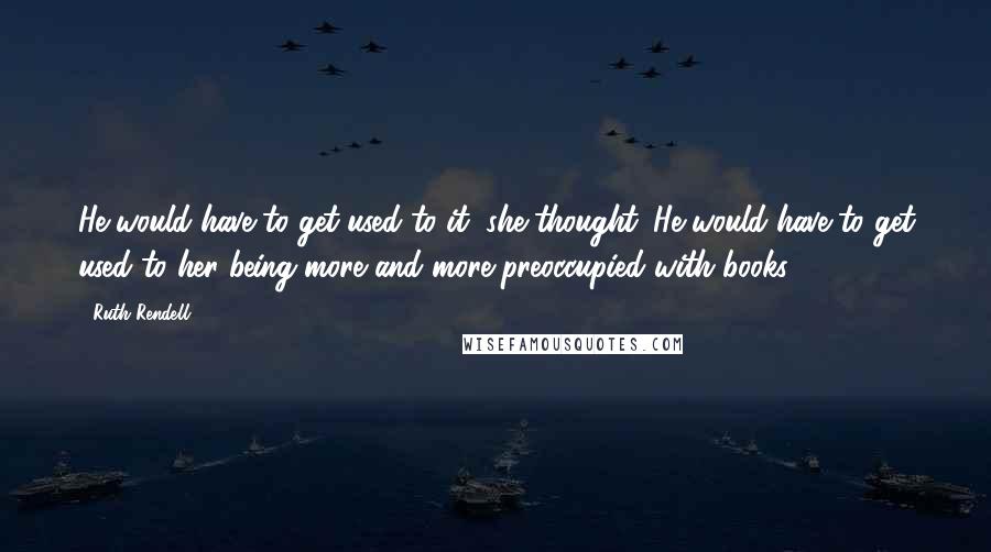 Ruth Rendell Quotes: He would have to get used to it, she thought. He would have to get used to her being more and more preoccupied with books.