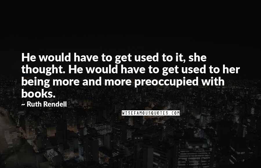 Ruth Rendell Quotes: He would have to get used to it, she thought. He would have to get used to her being more and more preoccupied with books.