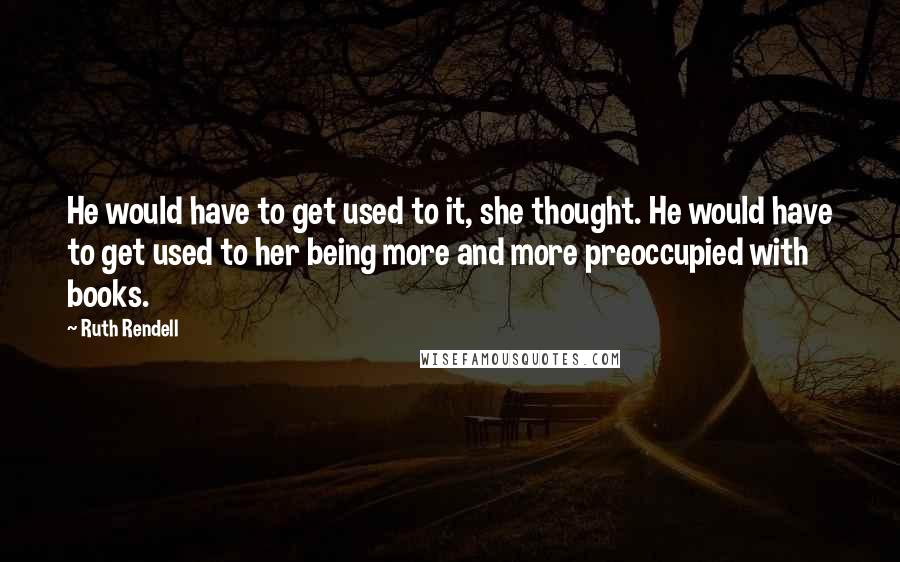 Ruth Rendell Quotes: He would have to get used to it, she thought. He would have to get used to her being more and more preoccupied with books.