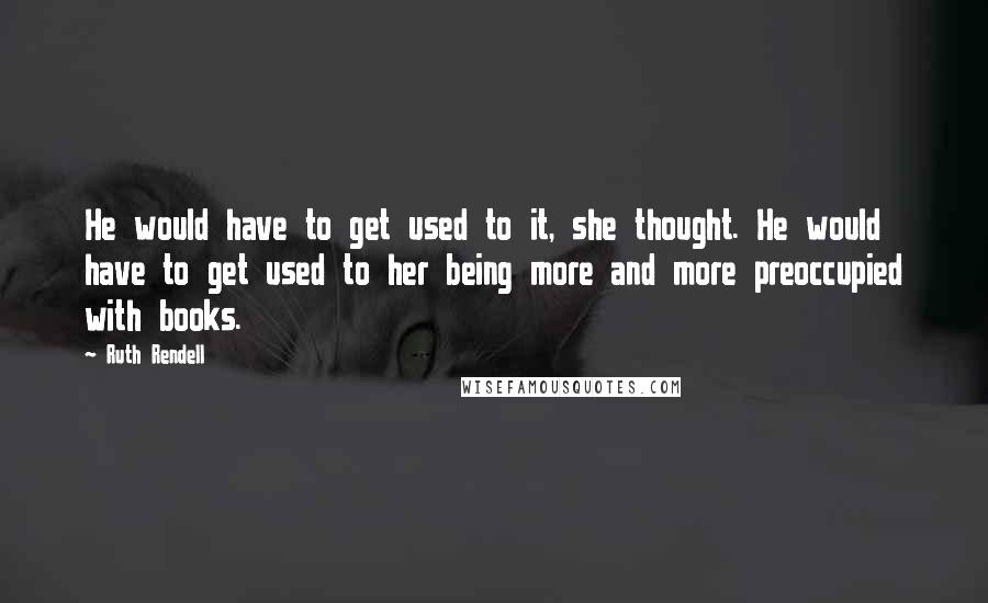 Ruth Rendell Quotes: He would have to get used to it, she thought. He would have to get used to her being more and more preoccupied with books.