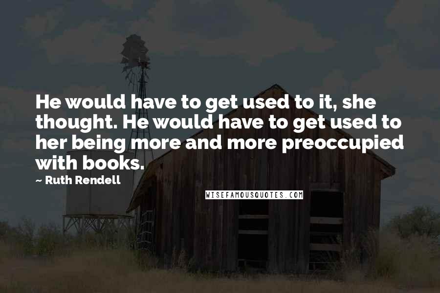 Ruth Rendell Quotes: He would have to get used to it, she thought. He would have to get used to her being more and more preoccupied with books.