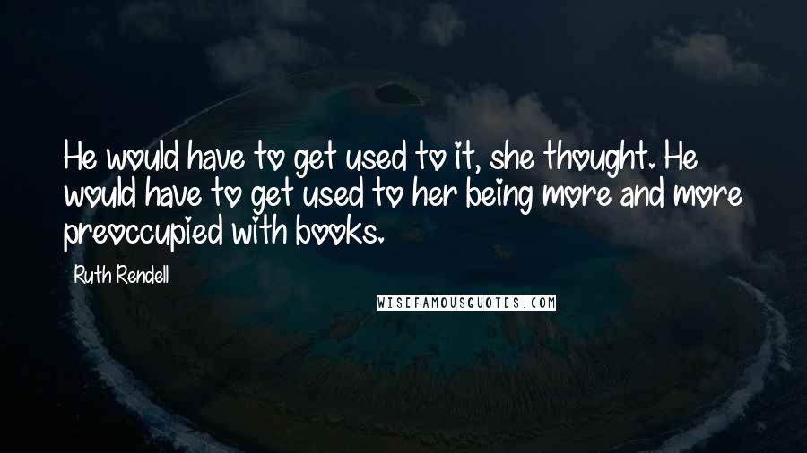 Ruth Rendell Quotes: He would have to get used to it, she thought. He would have to get used to her being more and more preoccupied with books.