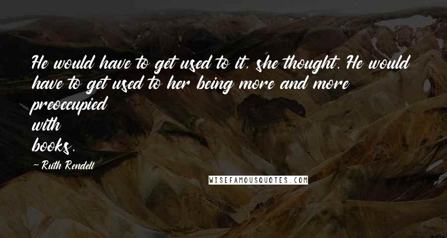 Ruth Rendell Quotes: He would have to get used to it, she thought. He would have to get used to her being more and more preoccupied with books.