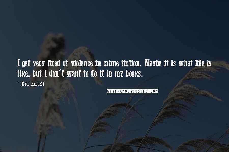 Ruth Rendell Quotes: I get very tired of violence in crime fiction. Maybe it is what life is like, but I don't want to do it in my books.