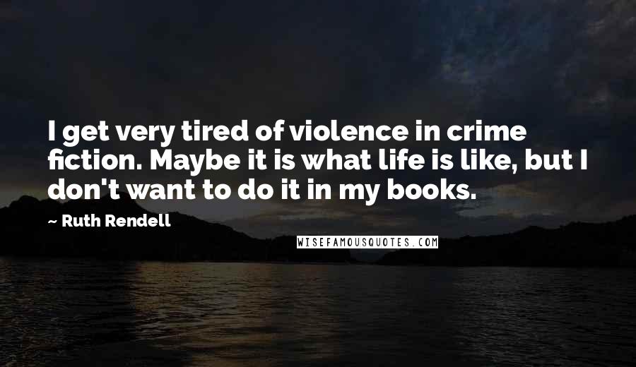 Ruth Rendell Quotes: I get very tired of violence in crime fiction. Maybe it is what life is like, but I don't want to do it in my books.