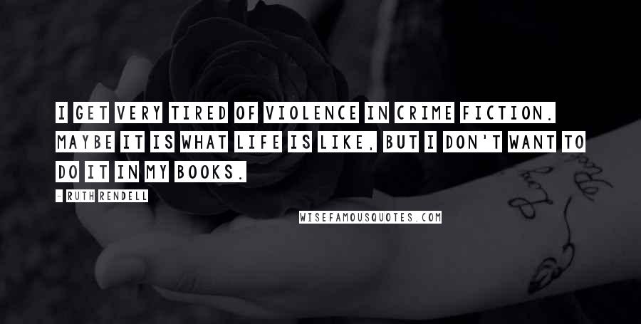 Ruth Rendell Quotes: I get very tired of violence in crime fiction. Maybe it is what life is like, but I don't want to do it in my books.