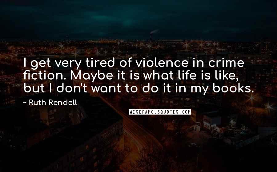 Ruth Rendell Quotes: I get very tired of violence in crime fiction. Maybe it is what life is like, but I don't want to do it in my books.