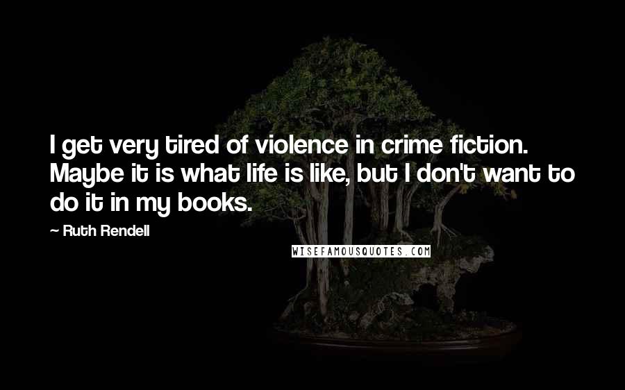 Ruth Rendell Quotes: I get very tired of violence in crime fiction. Maybe it is what life is like, but I don't want to do it in my books.