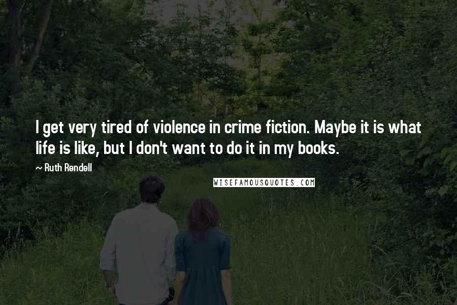 Ruth Rendell Quotes: I get very tired of violence in crime fiction. Maybe it is what life is like, but I don't want to do it in my books.