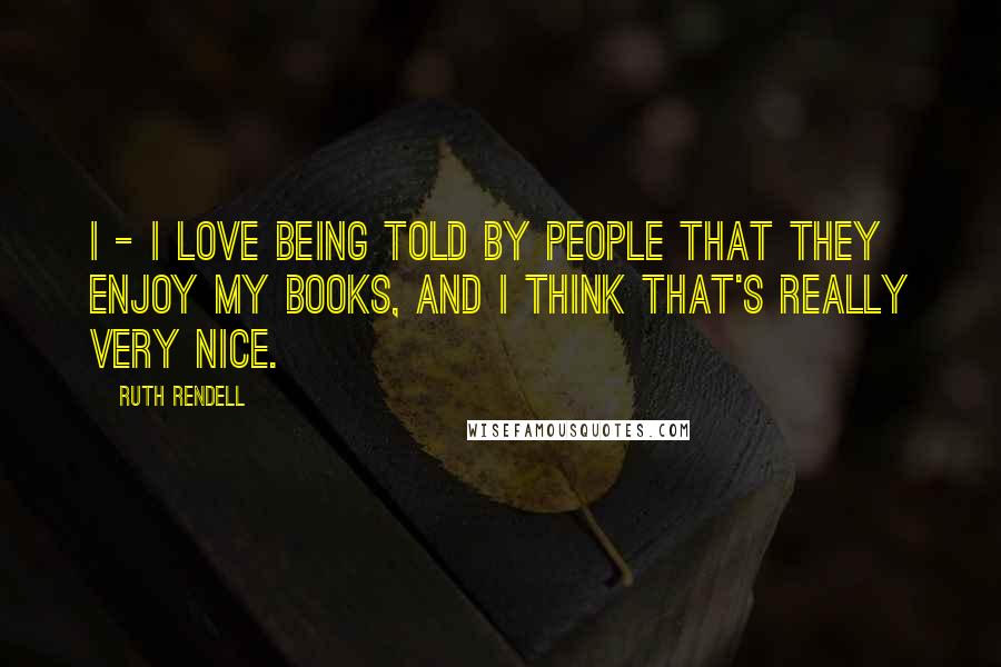 Ruth Rendell Quotes: I - I love being told by people that they enjoy my books, and I think that's really very nice.