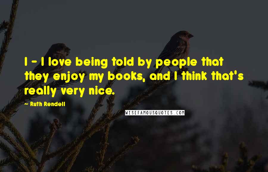 Ruth Rendell Quotes: I - I love being told by people that they enjoy my books, and I think that's really very nice.