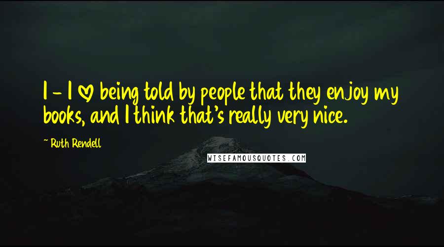 Ruth Rendell Quotes: I - I love being told by people that they enjoy my books, and I think that's really very nice.