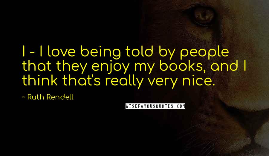 Ruth Rendell Quotes: I - I love being told by people that they enjoy my books, and I think that's really very nice.