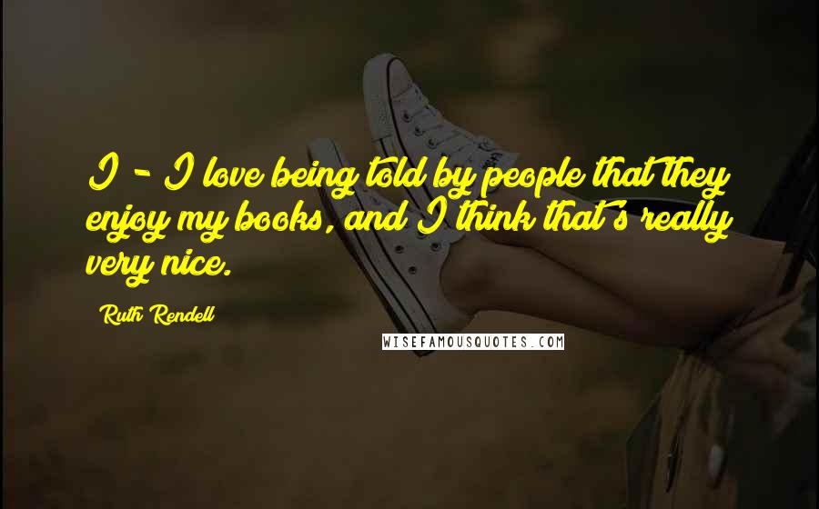 Ruth Rendell Quotes: I - I love being told by people that they enjoy my books, and I think that's really very nice.
