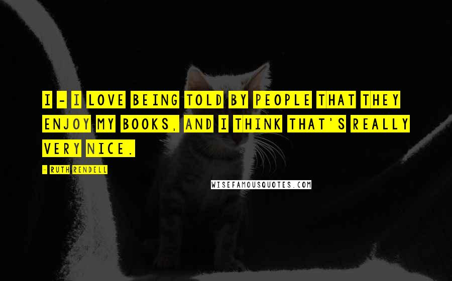 Ruth Rendell Quotes: I - I love being told by people that they enjoy my books, and I think that's really very nice.