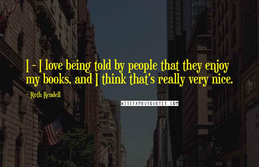 Ruth Rendell Quotes: I - I love being told by people that they enjoy my books, and I think that's really very nice.