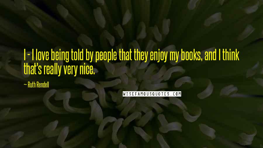 Ruth Rendell Quotes: I - I love being told by people that they enjoy my books, and I think that's really very nice.