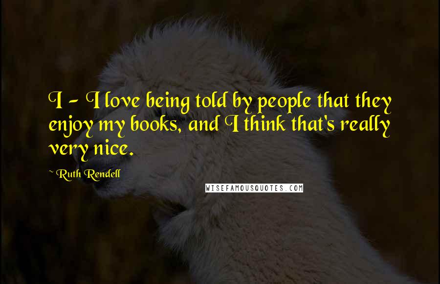 Ruth Rendell Quotes: I - I love being told by people that they enjoy my books, and I think that's really very nice.