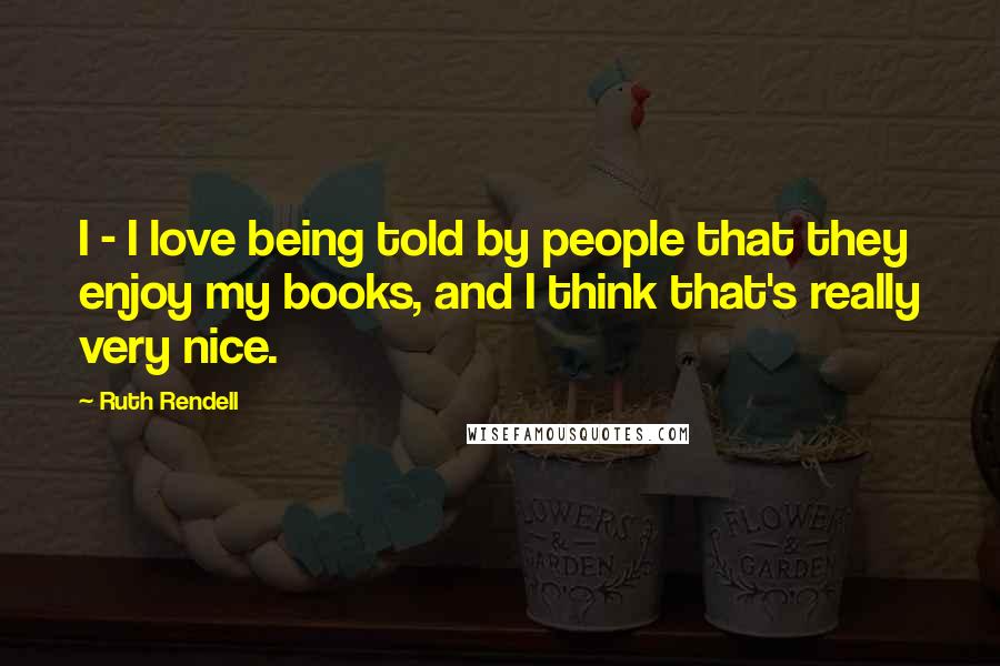 Ruth Rendell Quotes: I - I love being told by people that they enjoy my books, and I think that's really very nice.