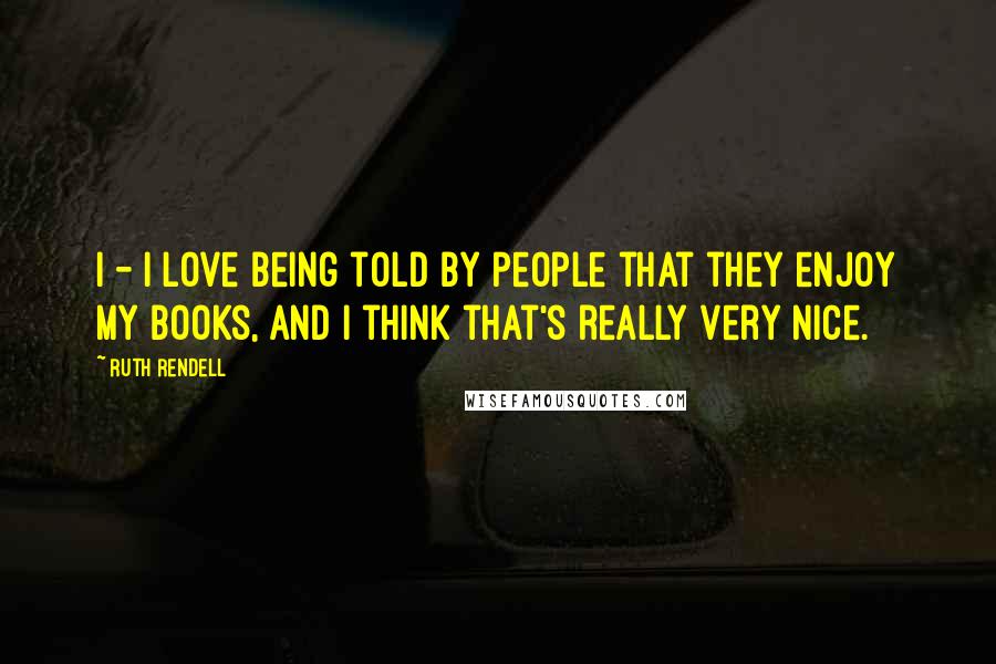 Ruth Rendell Quotes: I - I love being told by people that they enjoy my books, and I think that's really very nice.