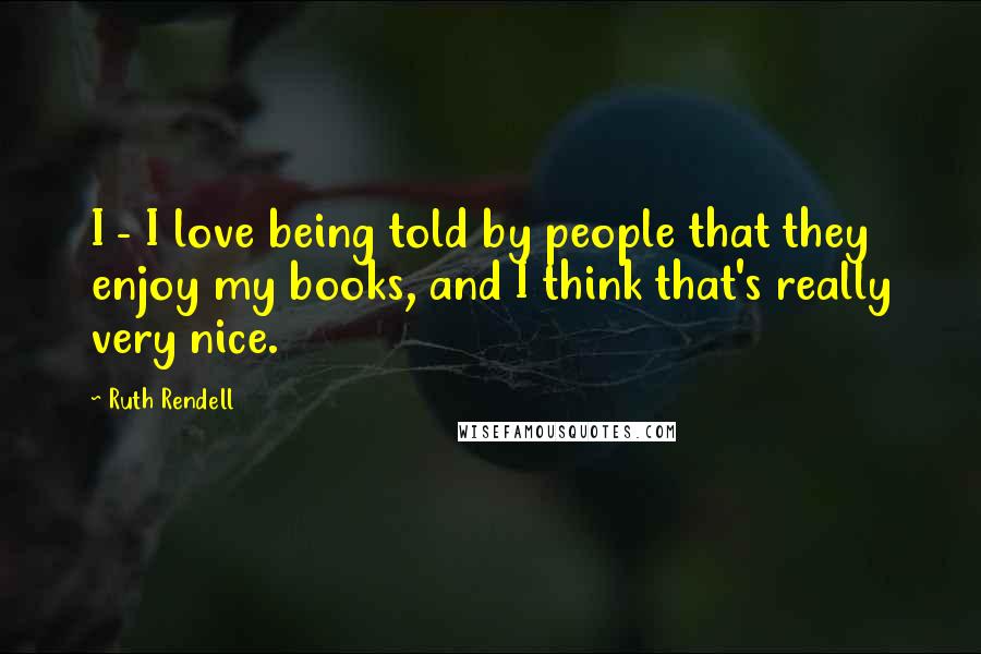 Ruth Rendell Quotes: I - I love being told by people that they enjoy my books, and I think that's really very nice.