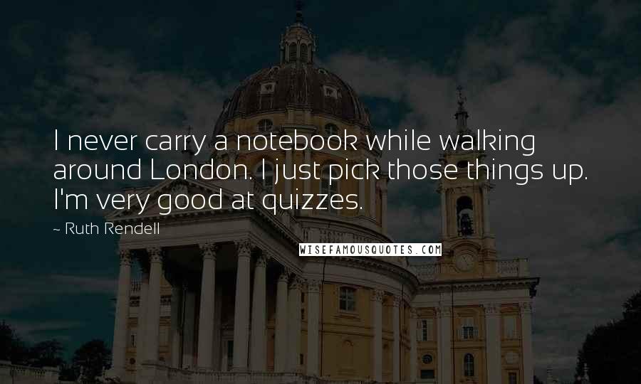 Ruth Rendell Quotes: I never carry a notebook while walking around London. I just pick those things up. I'm very good at quizzes.