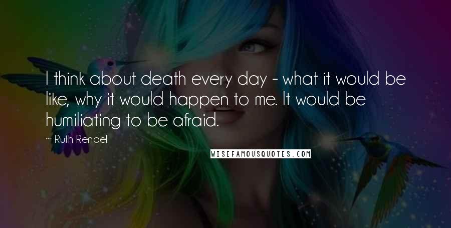 Ruth Rendell Quotes: I think about death every day - what it would be like, why it would happen to me. It would be humiliating to be afraid.