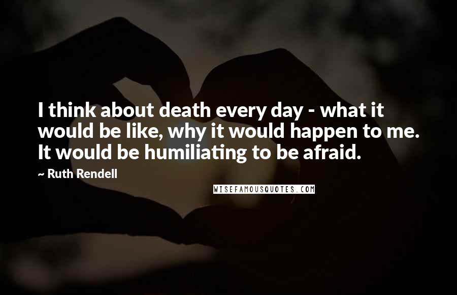 Ruth Rendell Quotes: I think about death every day - what it would be like, why it would happen to me. It would be humiliating to be afraid.