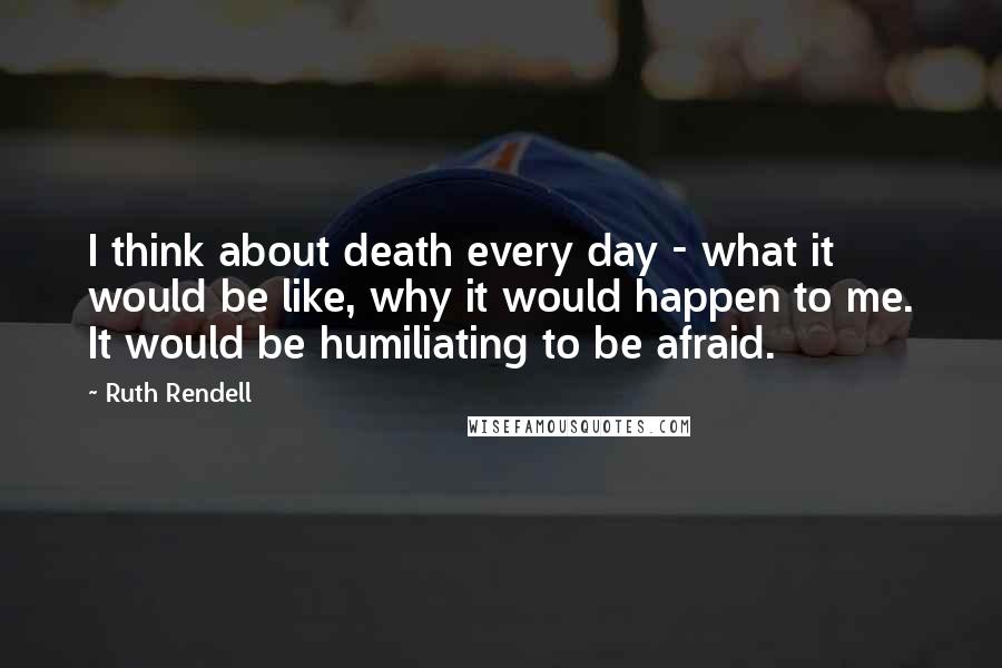 Ruth Rendell Quotes: I think about death every day - what it would be like, why it would happen to me. It would be humiliating to be afraid.