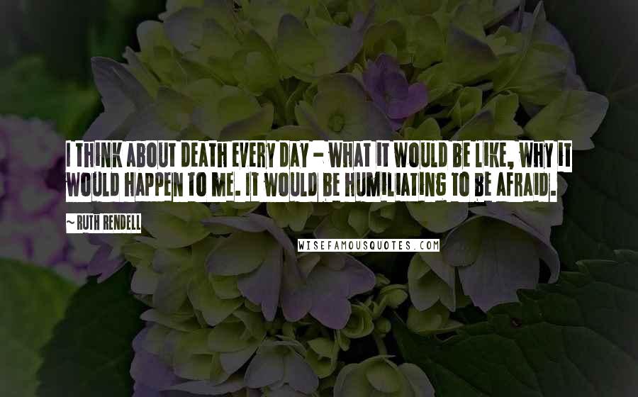 Ruth Rendell Quotes: I think about death every day - what it would be like, why it would happen to me. It would be humiliating to be afraid.
