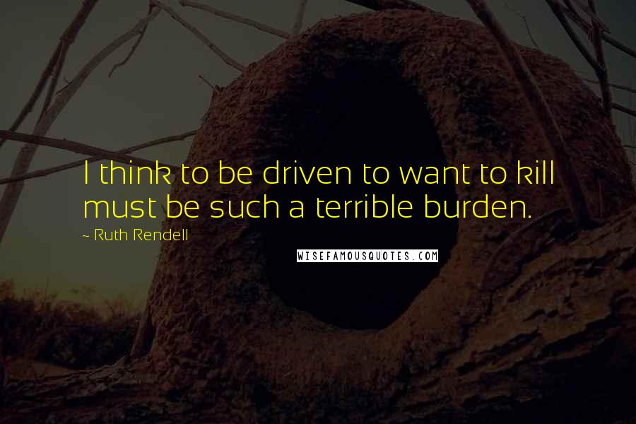 Ruth Rendell Quotes: I think to be driven to want to kill must be such a terrible burden.