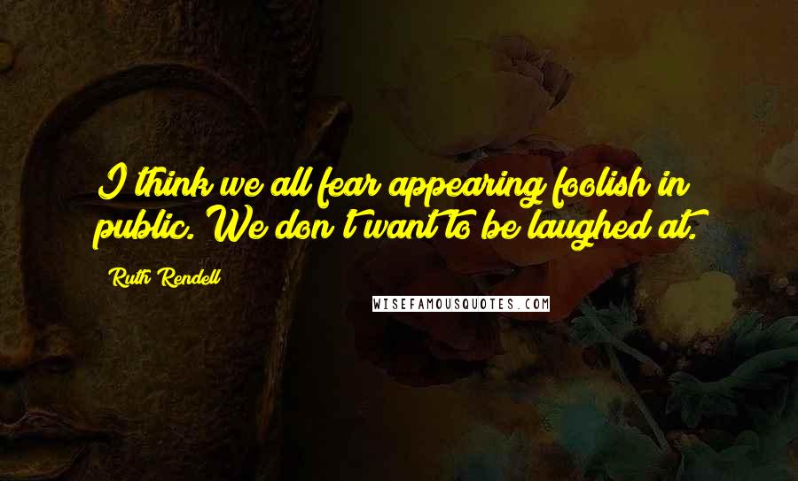 Ruth Rendell Quotes: I think we all fear appearing foolish in public. We don't want to be laughed at.