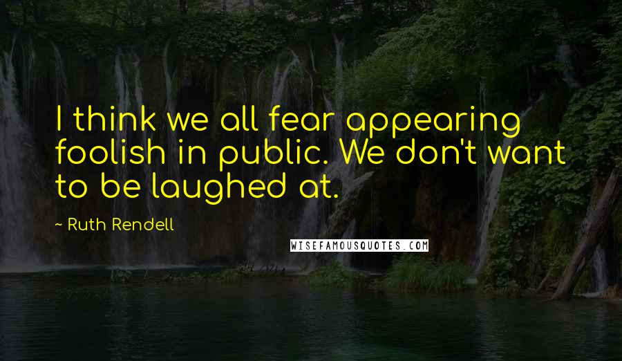 Ruth Rendell Quotes: I think we all fear appearing foolish in public. We don't want to be laughed at.